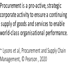Procurement is a pro-active, strategic  corporate activity to ensure a continuing  supply of goods and services to enable  world-class organisational performance.  ~ Lysons et al, Procurement and Supply Chain  Management, © Pearson , 2020