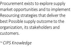 Procurement exists to explore supply  market opportunities and to implement  Resourcing strategies that deliver the  best Possible supply outcome to the  organization, its stakeholders and  customers.  ~ CIPS Knowledge