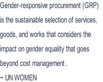 Gender-responsive procurement (GRP)  is the sustainable selection of services,  goods, and works that considers the  impact on gender equality that goes  beyond cost management . ~ UN WOMEN